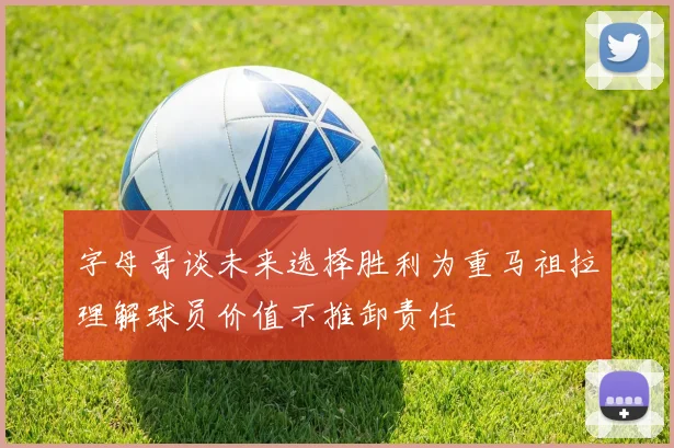 字母哥谈未来选择胜利为重马祖拉理解球员价值不推卸责任