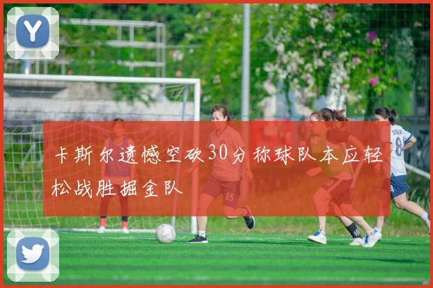 卡斯尔遗憾空砍30分称球队本应轻松战胜掘金队