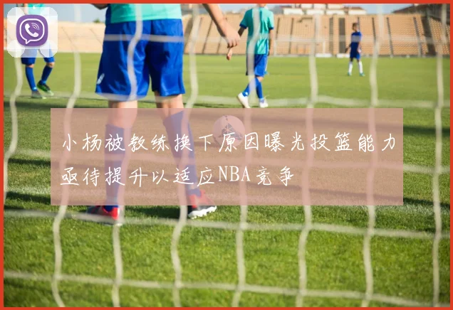 小杨被教练换下原因曝光投篮能力亟待提升以适应NBA竞争