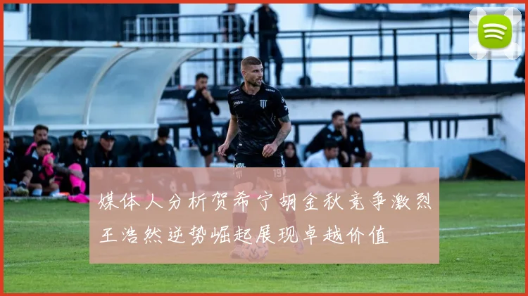 媒体人分析贺希宁胡金秋竞争激烈王浩然逆势崛起展现卓越价值