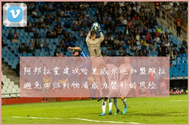 阿邦拉霍建议哈里威尔逊加盟维拉避免回归利物浦成为替补的风险