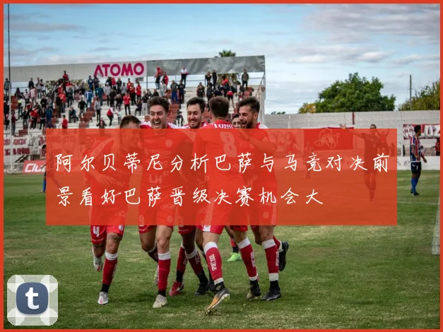 阿尔贝蒂尼分析巴萨与马竞对决前景看好巴萨晋级决赛机会大