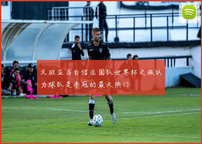 文班亚马自信法国队世界杯之旅认为球队是夺冠的最大热门