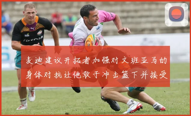 麦迪建议开拓者加强对文班亚马的身体对抗让他敢于冲击篮下并接受挑战