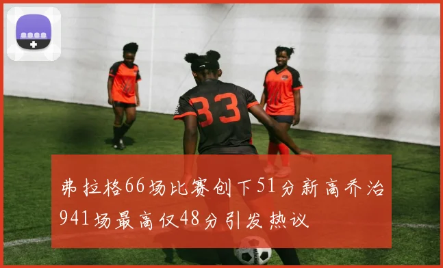 弗拉格66场比赛创下51分新高乔治941场最高仅48分引发热议
